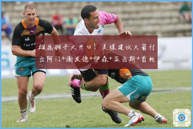 雄鹿狮子大开口！美媒建议火箭付出阿门+谢泼德+伊森+亚当斯+首轮签