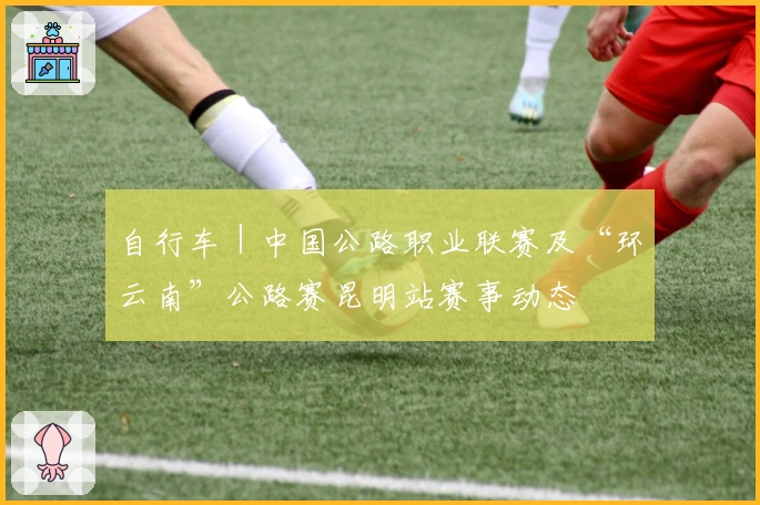 自行车｜中国公路职业联赛及“环云南”公路赛昆明站赛事动态
