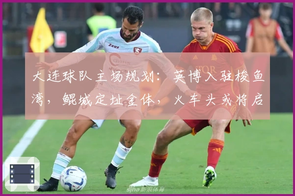 大连球队主场规划：英博入驻梭鱼湾，鲲城定址金体，火车头或将启用