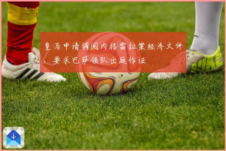 皇马申请调阅内格雷拉案经济文件，要求巴萨领队出庭作证