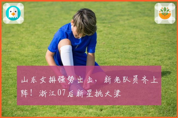 山东女排强势出击，新老队员齐上阵！浙江07后新星挑大梁