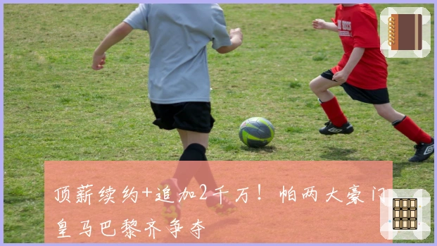 顶薪续约+追加2千万！帕两大豪门皇马巴黎齐争夺