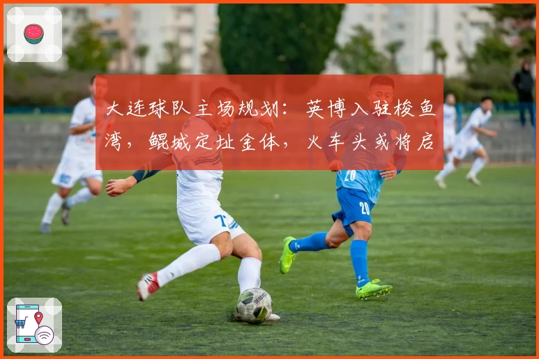 大连球队主场规划：英博入驻梭鱼湾，鲲城定址金体，火车头或将启用