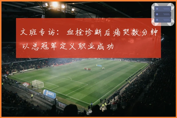 文班专访：血栓诊断后痛哭数分钟 以总冠军定义职业成功