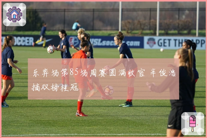 乐弈场第85场周赛圆满收官 辛俊浩摘双榜桂冠