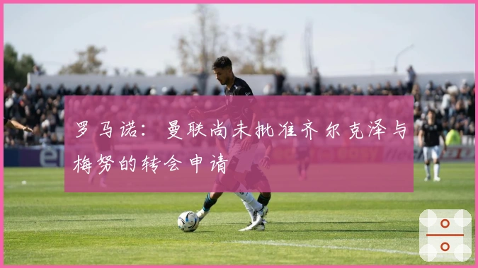 罗马诺：曼联尚未批准齐尔克泽与梅努的转会申请