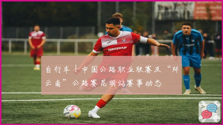 自行车｜中国公路职业联赛及“环云南”公路赛昆明站赛事动态