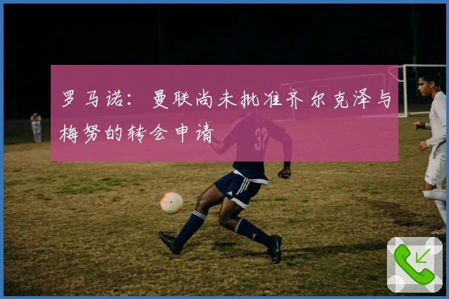 罗马诺：曼联尚未批准齐尔克泽与梅努的转会申请