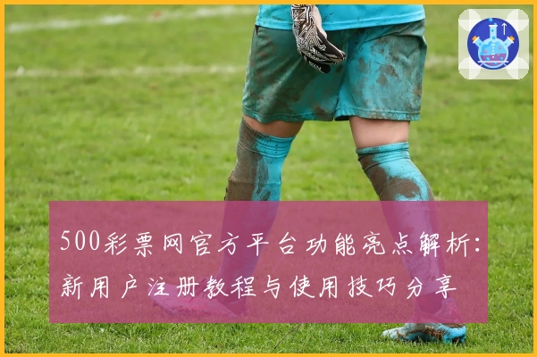 500彩票网官方平台功能亮点解析：新用户注册教程与使用技巧分享