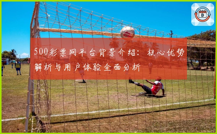 500彩票网平台背景介绍：核心优势解析与用户体验全面分析