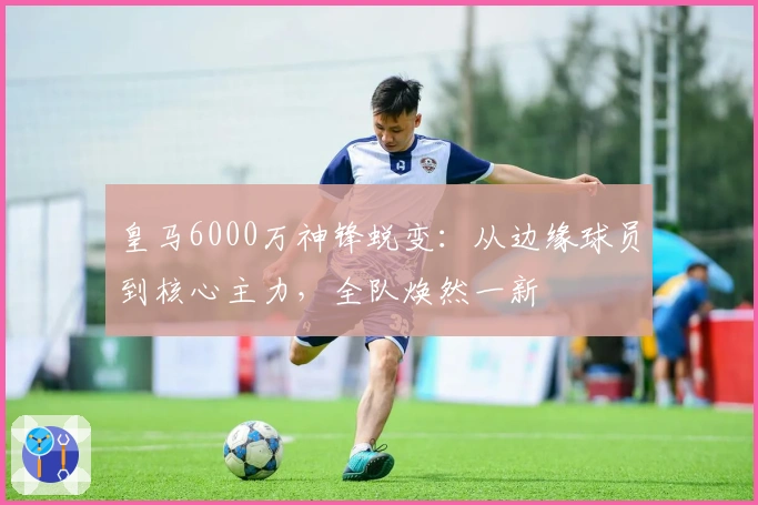 皇马6000万神锋蜕变：从边缘球员到核心主力，全队焕然一新