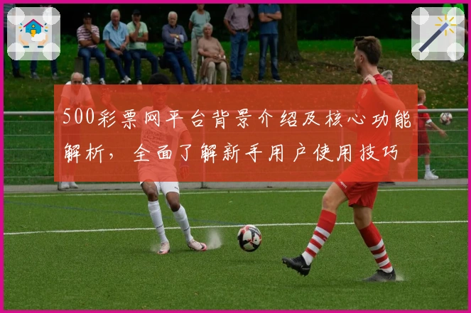 500彩票网平台背景介绍及核心功能解析，全面了解新手用户使用技巧与操作体验
