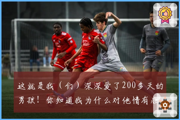 这就是我（们）深深爱了200多天的男孩！你知道我为什么对他情有独钟吗？