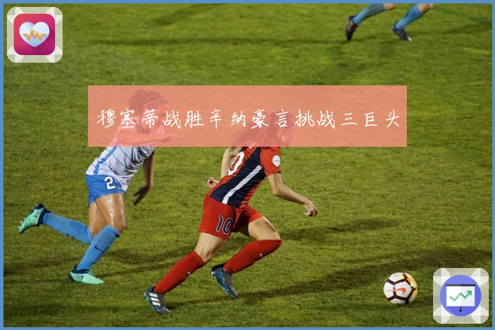 穆塞蒂战胜辛纳豪言挑战三巨头