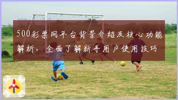 500彩票网平台背景介绍及核心功能解析,全面了解新手用户使用技巧与操作体验