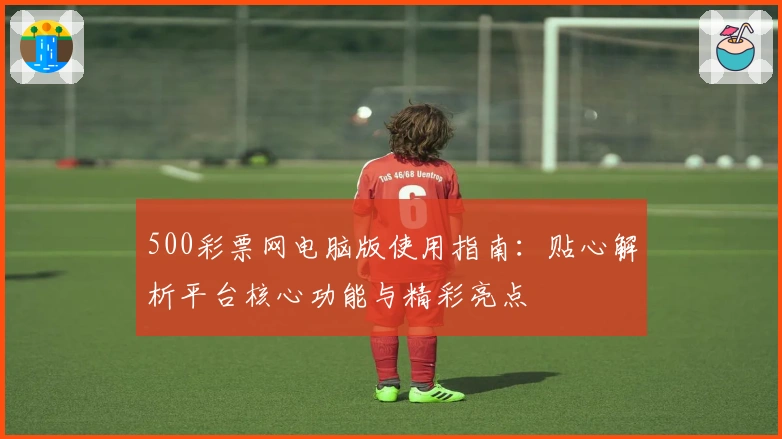 500彩票网电脑版使用指南：贴心解析平台核心功能与精彩亮点