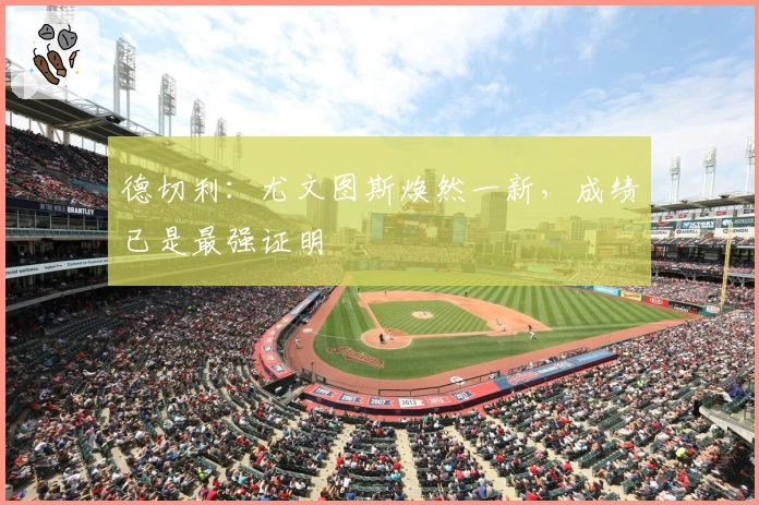 德切利:尤文图斯焕然一新,成绩已是最强证明